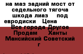 .на маз.задний мост от седельного тягоча шкода-лиаз110 под евродиски › Цена ­ 40 000 - Все города Другое » Продам   . Ханты-Мансийский,Советский г.